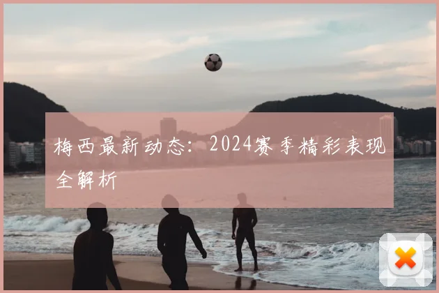 梅西最新动态:2024赛季精彩表现全解析