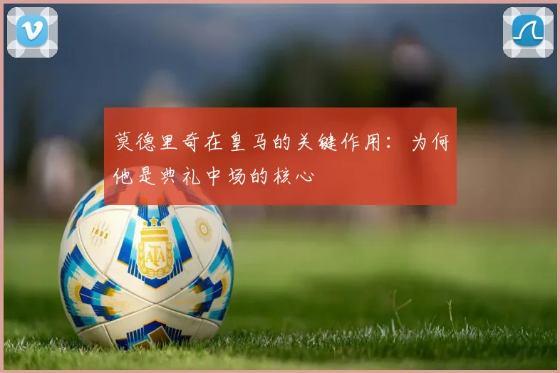 莫德里奇在皇马的关键作用:为何他是典礼中场的核心