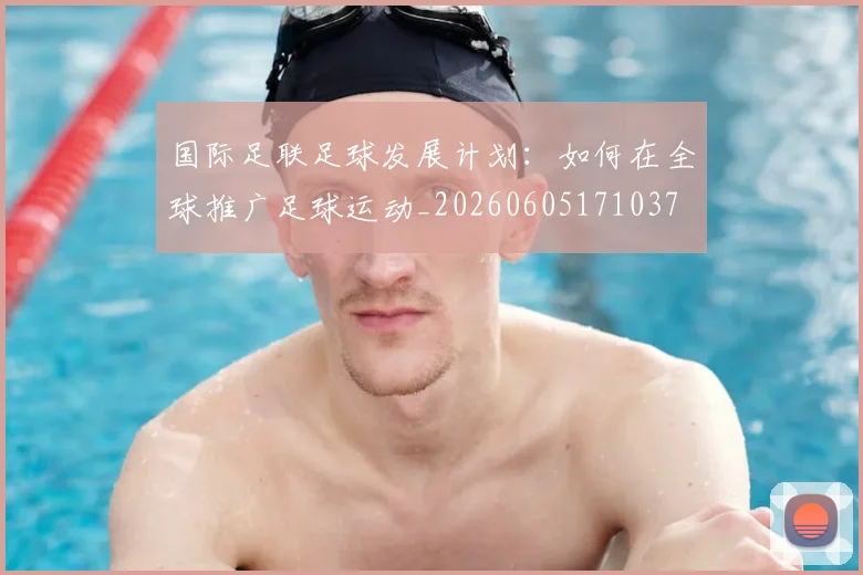 国际足联足球发展计划:如何在全球推广足球运动_20260605171037