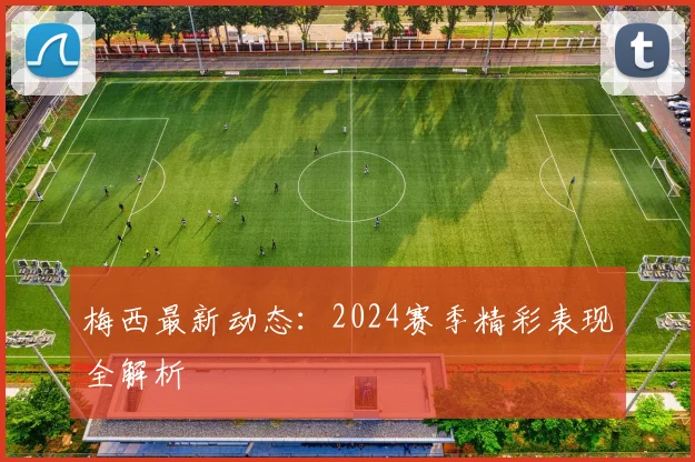 梅西最新动态:2024赛季精彩表现全解析